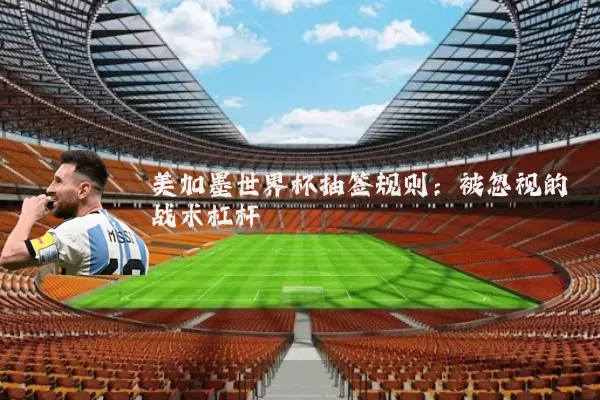 美加墨世界杯抽签规则：被忽视的战术杠杆