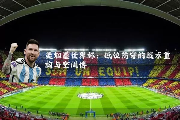 美加墨世界杯:低位防守的战术重构与空间博弈