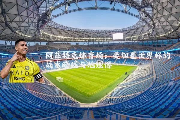 阿兹特克体育场:美加墨世界杯的战术暗线与地理博弈